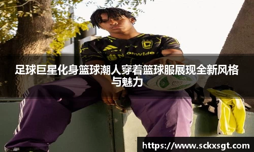 足球巨星化身篮球潮人穿着篮球服展现全新风格与魅力
